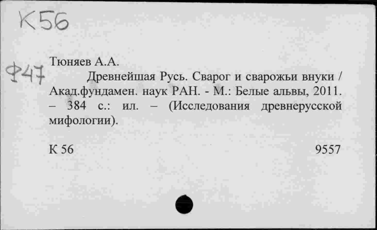 ﻿

Тюняев А.А.
Древнейшая Русь. Сварог и сварожьи внуки / Акад.фундамен. наук РАН. - М.: Белые альвы, 2011. — 384 с.: ил. - (Исследования древнерусской мифологии).
К 56
9557